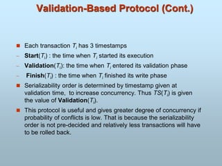 Validation-Based Protocol (Cont.)
 Each transaction Ti has 3 timestamps
 Start(Ti) : the time when Ti started its execution
 Validation(Ti): the time when Ti entered its validation phase
 Finish(Ti) : the time when Ti finished its write phase
 Serializability order is determined by timestamp given at
validation time, to increase concurrency. Thus TS(Ti) is given
the value of Validation(Ti).
 This protocol is useful and gives greater degree of concurrency if
probability of conflicts is low. That is because the serializability
order is not pre-decided and relatively less transactions will have
to be rolled back.
 
