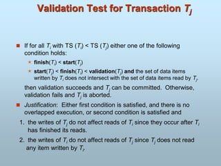 Validation Test for Transaction Tj
 If for all Ti with TS (Ti) < TS (Tj) either one of the following
condition holds:
 finish(Ti) < start(Tj)
 start(Tj) < finish(Ti) < validation(Tj) and the set of data items
written by Ti does not intersect with the set of data items read by Tj.
then validation succeeds and Tj can be committed. Otherwise,
validation fails and Tj is aborted.
 Justification: Either first condition is satisfied, and there is no
overlapped execution, or second condition is satisfied and
1. the writes of Tj do not affect reads of Ti since they occur after Ti
has finished its reads.
2. the writes of Ti do not affect reads of Tj since Tj does not read
any item written by Ti.
 