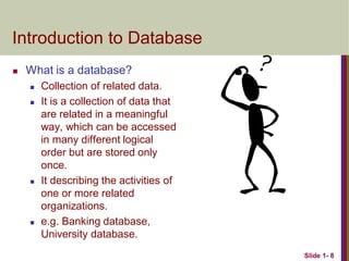 Slide 1- 8
Introduction to Database
 What is a database?
 Collection of related data.
 It is a collection of data that
are related in a meaningful
way, which can be accessed
in many different logical
order but are stored only
once.
 It describing the activities of
one or more related
organizations.
 e.g. Banking database,
University database.
 