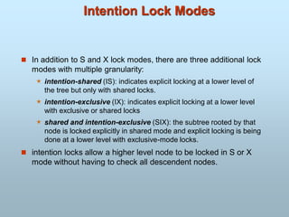 Intention Lock Modes
 In addition to S and X lock modes, there are three additional lock
modes with multiple granularity:
 intention-shared (IS): indicates explicit locking at a lower level of
the tree but only with shared locks.
 intention-exclusive (IX): indicates explicit locking at a lower level
with exclusive or shared locks
 shared and intention-exclusive (SIX): the subtree rooted by that
node is locked explicitly in shared mode and explicit locking is being
done at a lower level with exclusive-mode locks.
 intention locks allow a higher level node to be locked in S or X
mode without having to check all descendent nodes.
 
