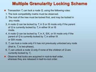 Multiple Granularity Locking Scheme
 Transaction Ti can lock a node Q, using the following rules:
1. The lock compatibility matrix must be observed.
2. The root of the tree must be locked first, and may be locked in
any mode.
3. A node Q can be locked by Ti in S or IS mode only if the parent
of Q is currently locked by Ti in either IX or IS
mode.
4. A node Q can be locked by Ti in X, SIX, or IX mode only if the
parent of Q is currently locked by Ti in either IX
or SIX mode.
5. Ti can lock a node only if it has not previously unlocked any node
(that is, Ti is two-phase).
6. Ti can unlock a node Q only if none of the children of Q are
currently locked by Ti.
 Observe that locks are acquired in root-to-leaf order,
whereas they are released in leaf-to-root order.
 