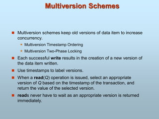 Multiversion Schemes
 Multiversion schemes keep old versions of data item to increase
concurrency.
 Multiversion Timestamp Ordering
 Multiversion Two-Phase Locking
 Each successful write results in the creation of a new version of
the data item written.
 Use timestamps to label versions.
 When a read(Q) operation is issued, select an appropriate
version of Q based on the timestamp of the transaction, and
return the value of the selected version.
 reads never have to wait as an appropriate version is returned
immediately.
 