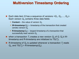 Multiversion Timestamp Ordering
 Each data item Q has a sequence of versions <Q1, Q2,...., Qm>.
Each version Qk contains three data fields:
 Content -- the value of version Qk.
 W-timestamp(Qk) -- timestamp of the transaction that created
(wrote) version Qk
 R-timestamp(Qk) -- largest timestamp of a transaction that
successfully read version Qk
 when a transaction Ti creates a new version Qk of Q, Qk's W-
timestamp and R-timestamp are initialized to TS(Ti).
 R-timestamp of Qk is updated whenever a transaction Tj reads
Qk, and TS(Tj) > R-timestamp(Qk).
 