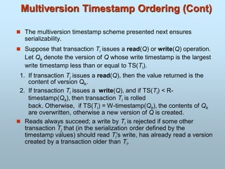 Multiversion Timestamp Ordering (Cont)
 The multiversion timestamp scheme presented next ensures
serializability.
 Suppose that transaction Ti issues a read(Q) or write(Q) operation.
Let Qk denote the version of Q whose write timestamp is the largest
write timestamp less than or equal to TS(Ti).
1. If transaction Ti issues a read(Q), then the value returned is the
content of version Qk.
2. If transaction Ti issues a write(Q), and if TS(Ti) < R-
timestamp(Qk), then transaction Ti is rolled
back. Otherwise, if TS(Ti) = W-timestamp(Qk), the contents of Qk
are overwritten, otherwise a new version of Q is created.
 Reads always succeed; a write by Ti is rejected if some other
transaction Tj that (in the serialization order defined by the
timestamp values) should read Ti's write, has already read a version
created by a transaction older than Ti.
 