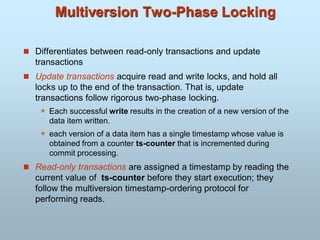 Multiversion Two-Phase Locking
 Differentiates between read-only transactions and update
transactions
 Update transactions acquire read and write locks, and hold all
locks up to the end of the transaction. That is, update
transactions follow rigorous two-phase locking.
 Each successful write results in the creation of a new version of the
data item written.
 each version of a data item has a single timestamp whose value is
obtained from a counter ts-counter that is incremented during
commit processing.
 Read-only transactions are assigned a timestamp by reading the
current value of ts-counter before they start execution; they
follow the multiversion timestamp-ordering protocol for
performing reads.
 