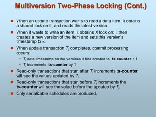 Multiversion Two-Phase Locking (Cont.)
 When an update transaction wants to read a data item, it obtains
a shared lock on it, and reads the latest version.
 When it wants to write an item, it obtains X lock on; it then
creates a new version of the item and sets this version's
timestamp to .
 When update transaction Ti completes, commit processing
occurs:
 Ti sets timestamp on the versions it has created to ts-counter + 1
 Ti increments ts-counter by 1
 Read-only transactions that start after Ti increments ts-counter
will see the values updated by Ti.
 Read-only transactions that start before Ti increments the
ts-counter will see the value before the updates by Ti.
 Only serializable schedules are produced.
 