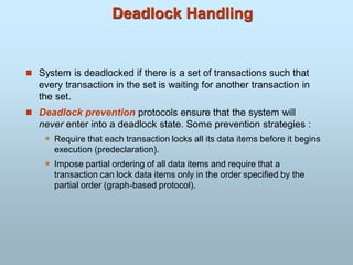 Deadlock Handling
 System is deadlocked if there is a set of transactions such that
every transaction in the set is waiting for another transaction in
the set.
 Deadlock prevention protocols ensure that the system will
never enter into a deadlock state. Some prevention strategies :
 Require that each transaction locks all its data items before it begins
execution (predeclaration).
 Impose partial ordering of all data items and require that a
transaction can lock data items only in the order specified by the
partial order (graph-based protocol).
 