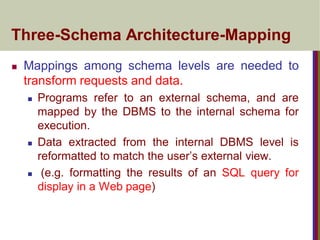 Three-Schema Architecture-Mapping
 Mappings among schema levels are needed to
transform requests and data.
 Programs refer to an external schema, and are
mapped by the DBMS to the internal schema for
execution.
 Data extracted from the internal DBMS level is
reformatted to match the user’s external view.
 (e.g. formatting the results of an SQL query for
display in a Web page)
 