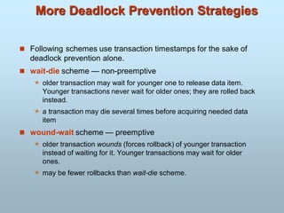 More Deadlock Prevention Strategies
 Following schemes use transaction timestamps for the sake of
deadlock prevention alone.
 wait-die scheme — non-preemptive
 older transaction may wait for younger one to release data item.
Younger transactions never wait for older ones; they are rolled back
instead.
 a transaction may die several times before acquiring needed data
item
 wound-wait scheme — preemptive
 older transaction wounds (forces rollback) of younger transaction
instead of waiting for it. Younger transactions may wait for older
ones.
 may be fewer rollbacks than wait-die scheme.
 