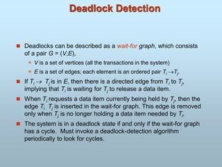 Deadlock Detection
 Deadlocks can be described as a wait-for graph, which consists
of a pair G = (V,E),
 V is a set of vertices (all the transactions in the system)
 E is a set of edges; each element is an ordered pair Ti Tj.
 If Ti  Tj is in E, then there is a directed edge from Ti to Tj,
implying that Ti is waiting for Tj to release a data item.
 When Ti requests a data item currently being held by Tj, then the
edge Ti Tj is inserted in the wait-for graph. This edge is removed
only when Tj is no longer holding a data item needed by Ti.
 The system is in a deadlock state if and only if the wait-for graph
has a cycle. Must invoke a deadlock-detection algorithm
periodically to look for cycles.
 