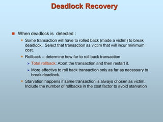 Deadlock Recovery
 When deadlock is detected :
 Some transaction will have to rolled back (made a victim) to break
deadlock. Select that transaction as victim that will incur minimum
cost.
 Rollback -- determine how far to roll back transaction
 Total rollback: Abort the transaction and then restart it.
 More effective to roll back transaction only as far as necessary to
break deadlock.
 Starvation happens if same transaction is always chosen as victim.
Include the number of rollbacks in the cost factor to avoid starvation
 