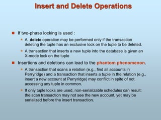 Insert and Delete Operations
 If two-phase locking is used :
 A delete operation may be performed only if the transaction
deleting the tuple has an exclusive lock on the tuple to be deleted.
 A transaction that inserts a new tuple into the database is given an
X-mode lock on the tuple
 Insertions and deletions can lead to the phantom phenomenon.
 A transaction that scans a relation (e.g., find all accounts in
Perryridge) and a transaction that inserts a tuple in the relation (e.g.,
insert a new account at Perryridge) may conflict in spite of not
accessing any tuple in common.
 If only tuple locks are used, non-serializable schedules can result:
the scan transaction may not see the new account, yet may be
serialized before the insert transaction.
 