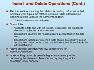 Insert and Delete Operations (Cont.)
 The transaction scanning the relation is reading information that
indicates what tuples the relation contains, while a transaction
inserting a tuple updates the same information.
 The information should be locked.
 One solution:
 Associate a data item with the relation, to represent the information
about what tuples the relation contains.
 Transactions scanning the relation acquire a shared lock in the data
item,
 Transactions inserting or deleting a tuple acquire an exclusive lock on
the data item. (Note: locks on the data item do not conflict with locks on
individual tuples.)
 Above protocol provides very low concurrency for
insertions/deletions.
 Index locking protocols provide higher concurrency while
preventing the phantom phenomenon, by requiring locks
on certain index buckets.
 