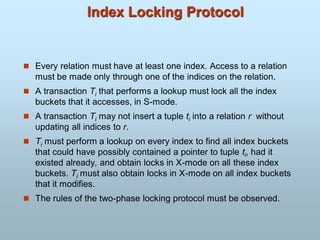 Index Locking Protocol
 Every relation must have at least one index. Access to a relation
must be made only through one of the indices on the relation.
 A transaction Ti that performs a lookup must lock all the index
buckets that it accesses, in S-mode.
 A transaction Ti may not insert a tuple ti into a relation r without
updating all indices to r.
 Ti must perform a lookup on every index to find all index buckets
that could have possibly contained a pointer to tuple ti, had it
existed already, and obtain locks in X-mode on all these index
buckets. Ti must also obtain locks in X-mode on all index buckets
that it modifies.
 The rules of the two-phase locking protocol must be observed.
 
