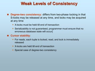 Weak Levels of Consistency
 Degree-two consistency: differs from two-phase locking in that
S-locks may be released at any time, and locks may be acquired
at any time
 X-locks must be held till end of transaction
 Serializability is not guaranteed, programmer must ensure that no
erroneous database state will occur]
 Cursor stability:
 For reads, each tuple is locked, read, and lock is immediately
released
 X-locks are held till end of transaction
 Special case of degree-two consistency
 
