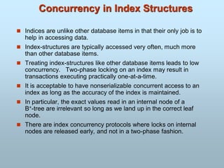 Concurrency in Index Structures
 Indices are unlike other database items in that their only job is to
help in accessing data.
 Index-structures are typically accessed very often, much more
than other database items.
 Treating index-structures like other database items leads to low
concurrency. Two-phase locking on an index may result in
transactions executing practically one-at-a-time.
 It is acceptable to have nonserializable concurrent access to an
index as long as the accuracy of the index is maintained.
 In particular, the exact values read in an internal node of a
B+-tree are irrelevant so long as we land up in the correct leaf
node.
 There are index concurrency protocols where locks on internal
nodes are released early, and not in a two-phase fashion.
 