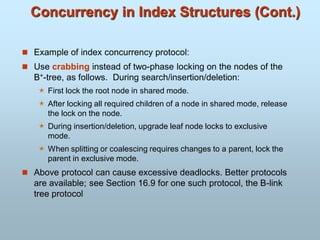 Concurrency in Index Structures (Cont.)
 Example of index concurrency protocol:
 Use crabbing instead of two-phase locking on the nodes of the
B+-tree, as follows. During search/insertion/deletion:
 First lock the root node in shared mode.
 After locking all required children of a node in shared mode, release
the lock on the node.
 During insertion/deletion, upgrade leaf node locks to exclusive
mode.
 When splitting or coalescing requires changes to a parent, lock the
parent in exclusive mode.
 Above protocol can cause excessive deadlocks. Better protocols
are available; see Section 16.9 for one such protocol, the B-link
tree protocol
 