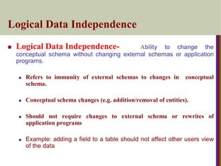 Logical Data Independence
 Logical Data Independence- Ability to change the
conceptual schema without changing external schemas or application
programs.
 Refers to immunity of external schemas to changes in conceptual
schema.
 Conceptual schema changes (e.g. addition/removal of entities).
 Should not require changes to external schema or rewrites of
application programs
 Example: adding a field to a table should not affect other users view
of the data
 