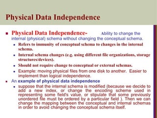 Physical Data Independence
 Physical Data Independence- Ability to change the
internal (physical) schema without changing the conceptual schema.
 Refers to immunity of conceptual schema to changes in the internal
schema.
 Internal schema changes (e.g. using different file organizations, storage
structures/devices).
 Should not require change to conceptual or external schemas.
 Example: moving physical files from one disk to another. Easier to
implement than logical independence.
 An example of physical data independence
 suppose that the internal schema is modified (because we decide to
add a new index, or change the encoding scheme used in
representing some field's value, or stipulate that some previously
unordered file must be ordered by a particular field ). Then we can
change the mapping between the conceptual and internal schemas
in order to avoid changing the conceptual schema itself.
 