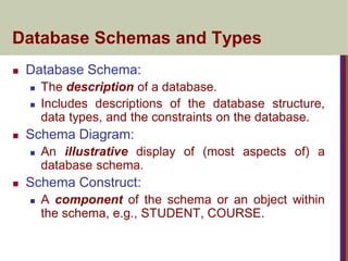 Database Schemas and Types
 Database Schema:
 The description of a database.
 Includes descriptions of the database structure,
data types, and the constraints on the database.
 Schema Diagram:
 An illustrative display of (most aspects of) a
database schema.
 Schema Construct:
 A component of the schema or an object within
the schema, e.g., STUDENT, COURSE.
 
