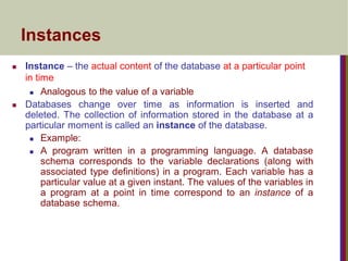 Instances
 Instance – the actual content of the database at a particular point
in time
 Analogous to the value of a variable
 Databases change over time as information is inserted and
deleted. The collection of information stored in the database at a
particular moment is called an instance of the database.
 Example:
 A program written in a programming language. A database
schema corresponds to the variable declarations (along with
associated type definitions) in a program. Each variable has a
particular value at a given instant. The values of the variables in
a program at a point in time correspond to an instance of a
database schema.
 