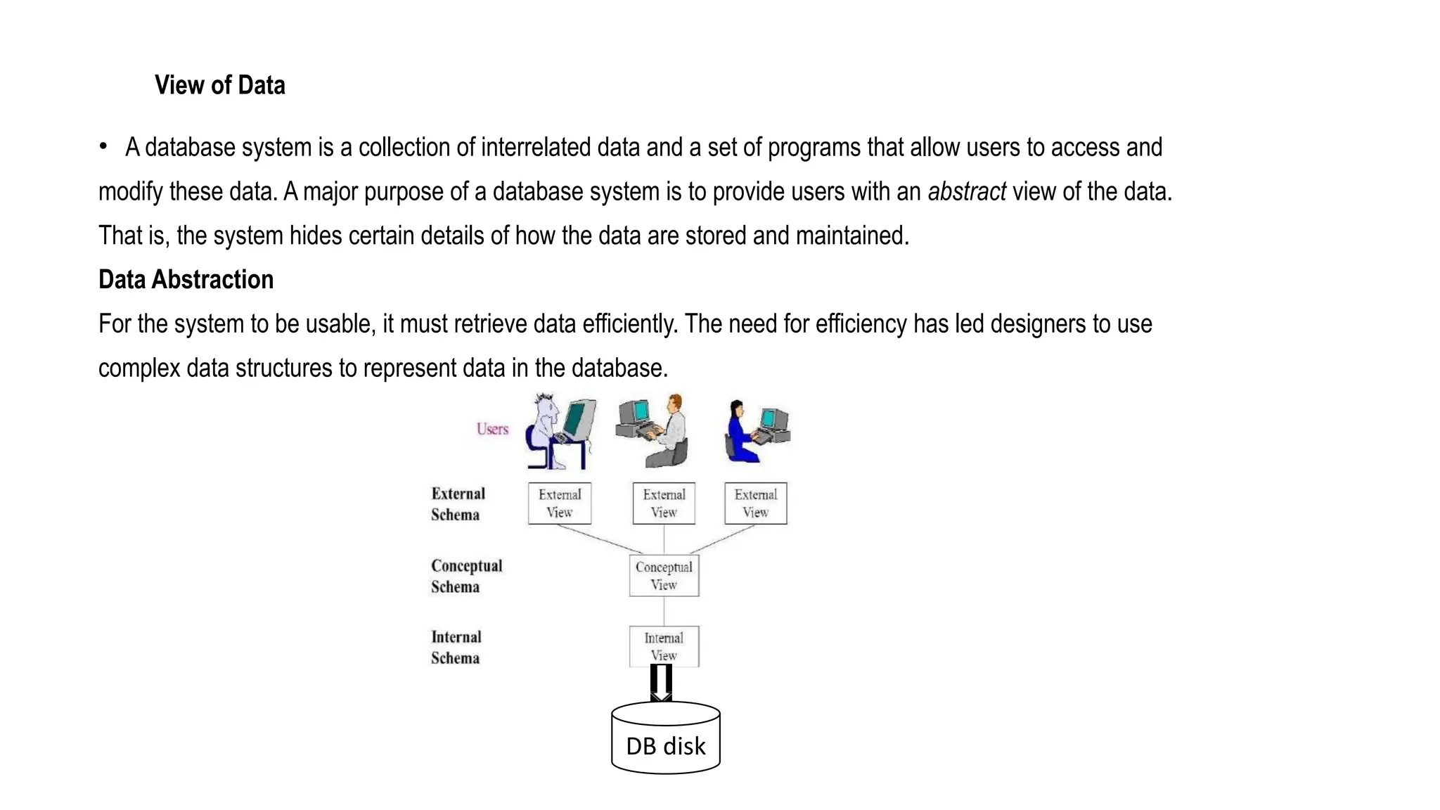 View of Data
• A database system is a collection of interrelated data and a set of programs that allow users to access and
modify these data. A major purpose of a database system is to provide users with an abstract view of the data.
That is, the system hides certain details of how the data are stored and maintained.
Data Abstraction
For the system to be usable, it must retrieve data efficiently. The need for efficiency has led designers to use
complex data structures to represent data in the database.
DB disk
 