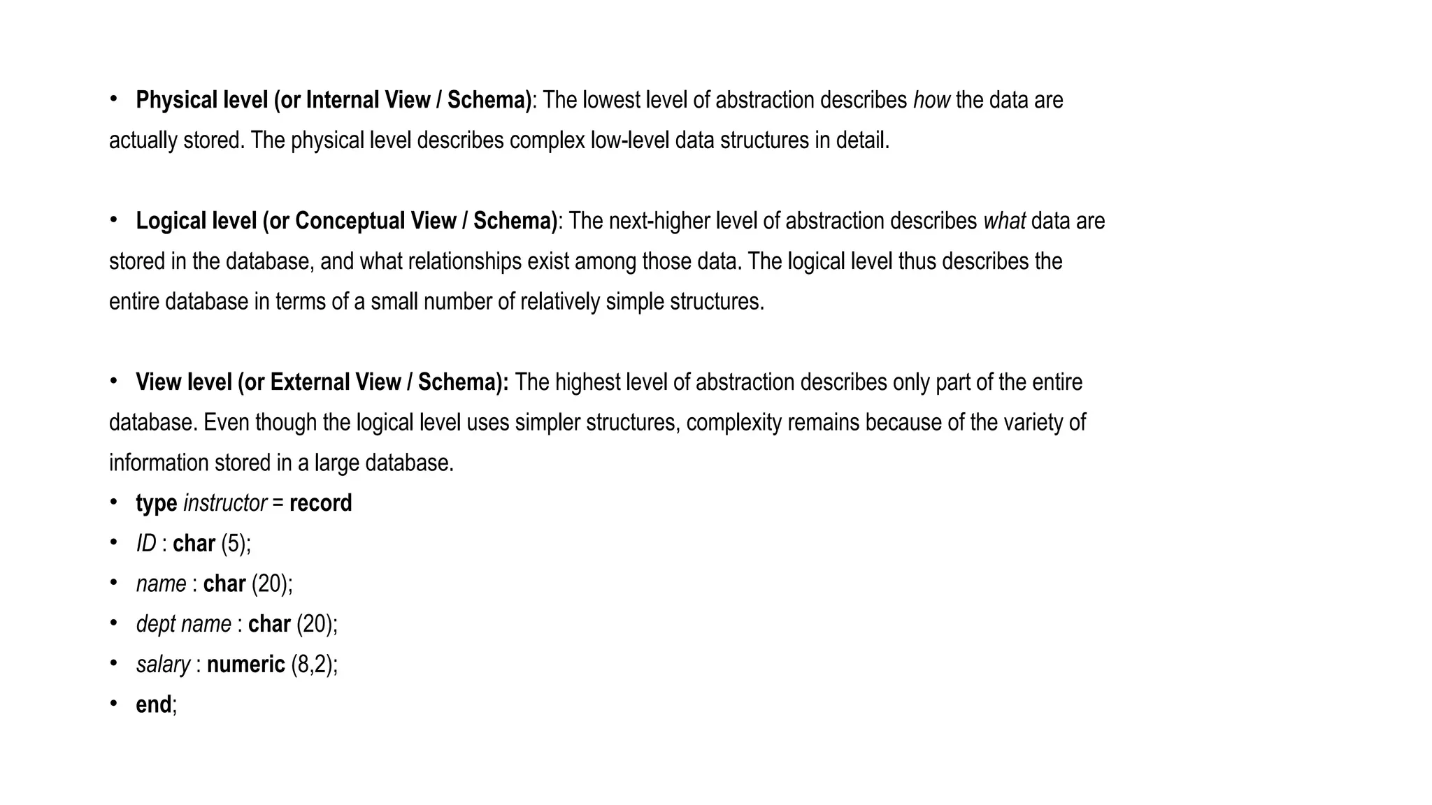 • Physical level (or Internal View / Schema): The lowest level of abstraction describes how the data are
actually stored. The physical level describes complex low-level data structures in detail.
• Logical level (or Conceptual View / Schema): The next-higher level of abstraction describes what data are
stored in the database, and what relationships exist among those data. The logical level thus describes the
entire database in terms of a small number of relatively simple structures.
• View level (or External View / Schema): The highest level of abstraction describes only part of the entire
database. Even though the logical level uses simpler structures, complexity remains because of the variety of
information stored in a large database.
• type instructor = record
• ID : char (5);
• name : char (20);
• dept name : char (20);
• salary : numeric (8,2);
• end;
 