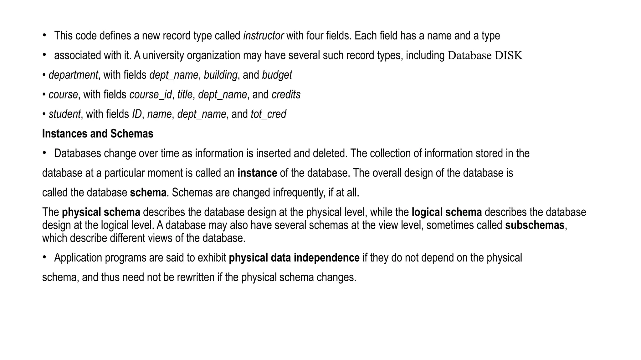 • This code defines a new record type called instructor with four fields. Each field has a name and a type
• associated with it. A university organization may have several such record types, including Database DISK
• department, with fields dept_name, building, and budget
• course, with fields course_id, title, dept_name, and credits
• student, with fields ID, name, dept_name, and tot_cred
Instances and Schemas
• Databases change over time as information is inserted and deleted. The collection of information stored in the
database at a particular moment is called an instance of the database. The overall design of the database is
called the database schema. Schemas are changed infrequently, if at all.
The physical schema describes the database design at the physical level, while the logical schema describes the database
design at the logical level. A database may also have several schemas at the view level, sometimes called subschemas,
which describe different views of the database.
• Application programs are said to exhibit physical data independence if they do not depend on the physical
schema, and thus need not be rewritten if the physical schema changes.
 