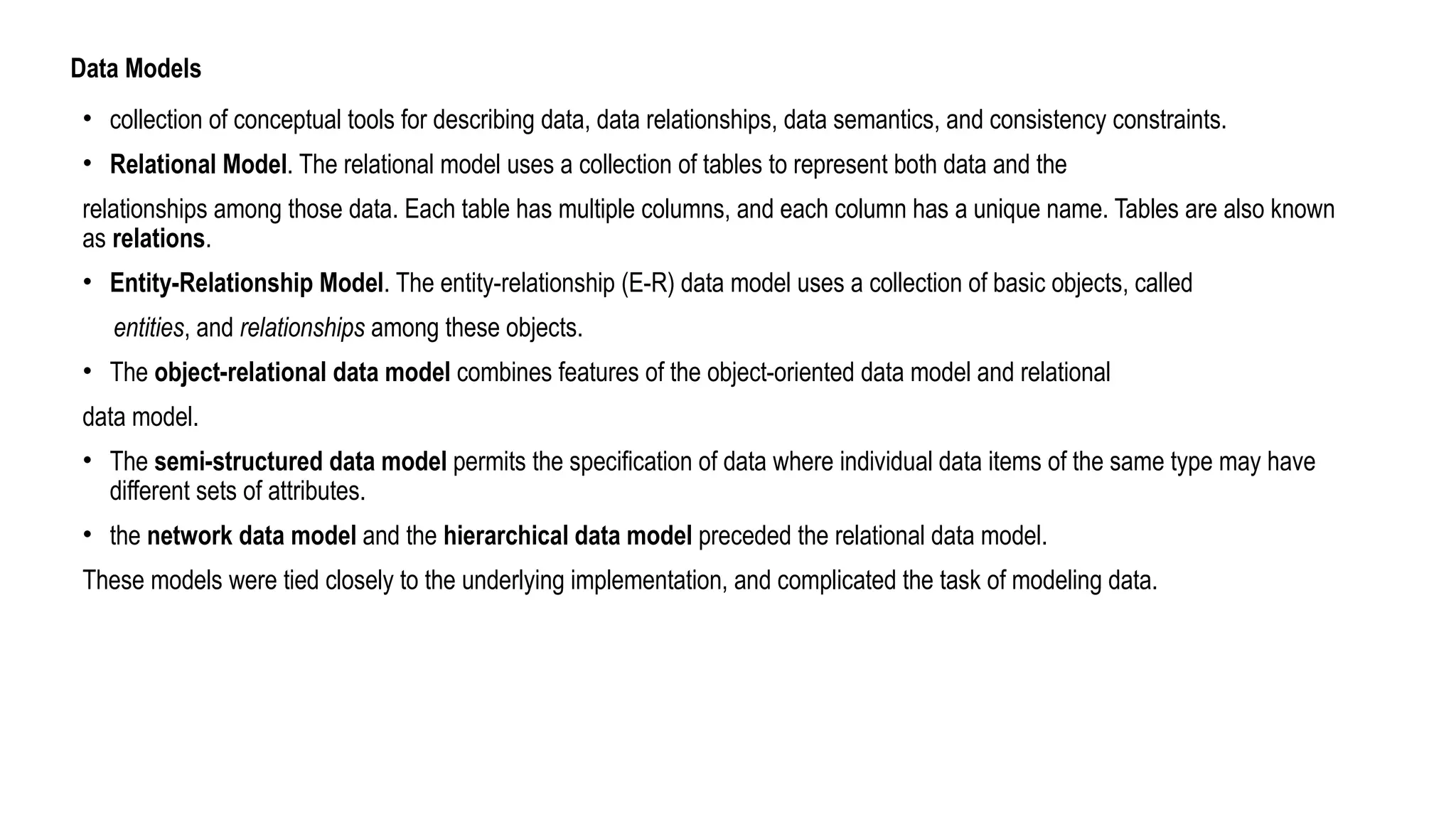 Data Models
• collection of conceptual tools for describing data, data relationships, data semantics, and consistency constraints.
• Relational Model. The relational model uses a collection of tables to represent both data and the
relationships among those data. Each table has multiple columns, and each column has a unique name. Tables are also known
as relations.
• Entity-Relationship Model. The entity-relationship (E-R) data model uses a collection of basic objects, called
entities, and relationships among these objects.
• The object-relational data model combines features of the object-oriented data model and relational
data model.
• The semi-structured data model permits the specification of data where individual data items of the same type may have
different sets of attributes.
• the network data model and the hierarchical data model preceded the relational data model.
These models were tied closely to the underlying implementation, and complicated the task of modeling data.
 