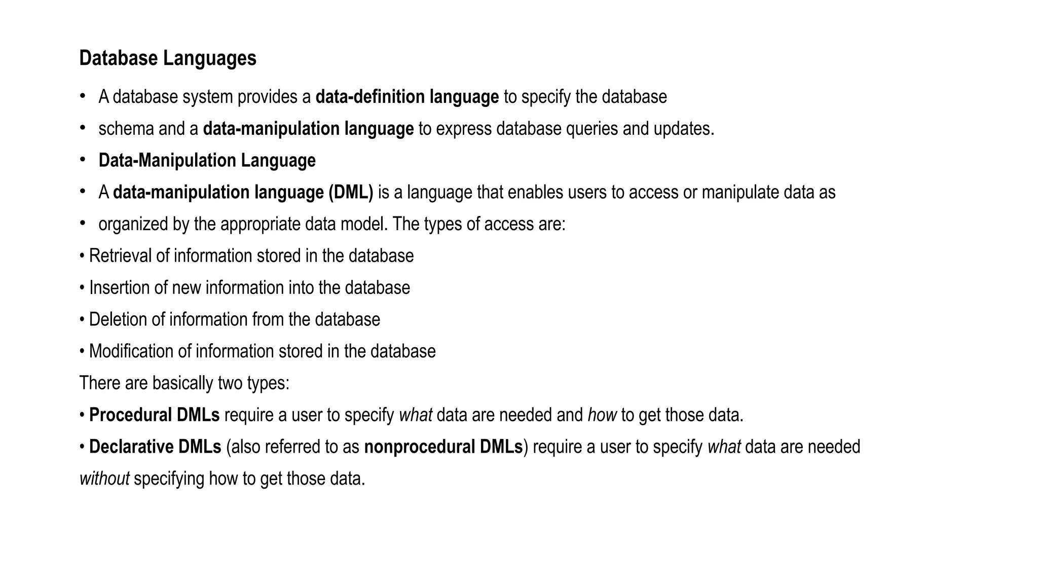 Database Languages
• A database system provides a data-definition language to specify the database
• schema and a data-manipulation language to express database queries and updates.
• Data-Manipulation Language
• A data-manipulation language (DML) is a language that enables users to access or manipulate data as
• organized by the appropriate data model. The types of access are:
• Retrieval of information stored in the database
• Insertion of new information into the database
• Deletion of information from the database
• Modification of information stored in the database
There are basically two types:
• Procedural DMLs require a user to specify what data are needed and how to get those data.
• Declarative DMLs (also referred to as nonprocedural DMLs) require a user to specify what data are needed
without specifying how to get those data.
 