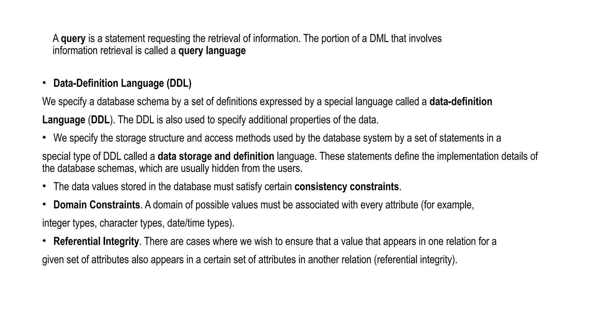 A query is a statement requesting the retrieval of information. The portion of a DML that involves
information retrieval is called a query language
• Data-Definition Language (DDL)
We specify a database schema by a set of definitions expressed by a special language called a data-definition
Language (DDL). The DDL is also used to specify additional properties of the data.
• We specify the storage structure and access methods used by the database system by a set of statements in a
special type of DDL called a data storage and definition language. These statements define the implementation details of
the database schemas, which are usually hidden from the users.
• The data values stored in the database must satisfy certain consistency constraints.
• Domain Constraints. A domain of possible values must be associated with every attribute (for example,
integer types, character types, date/time types).
• Referential Integrity. There are cases where we wish to ensure that a value that appears in one relation for a
given set of attributes also appears in a certain set of attributes in another relation (referential integrity).
 