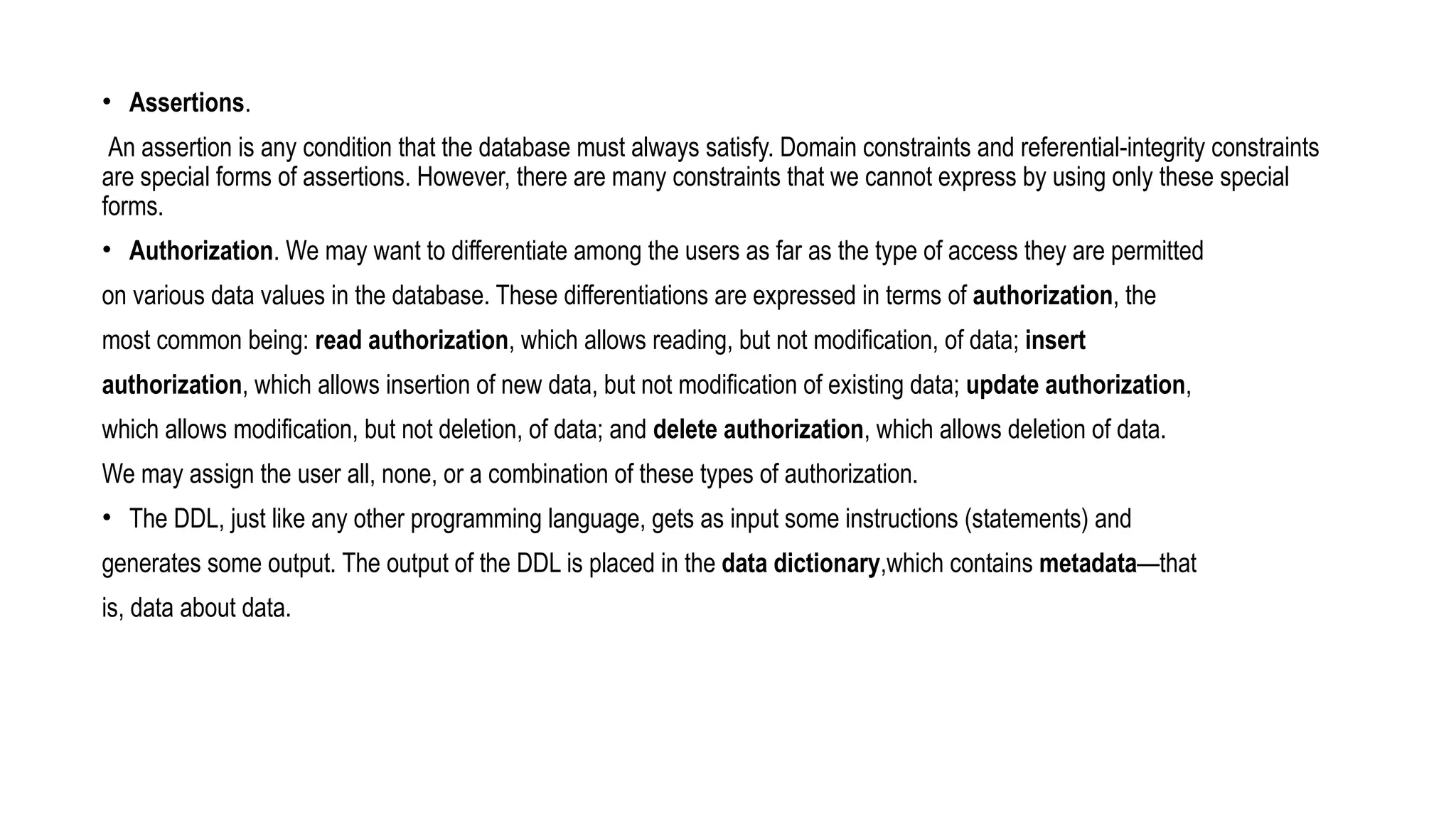 • Assertions.
An assertion is any condition that the database must always satisfy. Domain constraints and referential-integrity constraints
are special forms of assertions. However, there are many constraints that we cannot express by using only these special
forms.
• Authorization. We may want to differentiate among the users as far as the type of access they are permitted
on various data values in the database. These differentiations are expressed in terms of authorization, the
most common being: read authorization, which allows reading, but not modification, of data; insert
authorization, which allows insertion of new data, but not modification of existing data; update authorization,
which allows modification, but not deletion, of data; and delete authorization, which allows deletion of data.
We may assign the user all, none, or a combination of these types of authorization.
• The DDL, just like any other programming language, gets as input some instructions (statements) and
generates some output. The output of the DDL is placed in the data dictionary,which contains metadata—that
is, data about data.
 