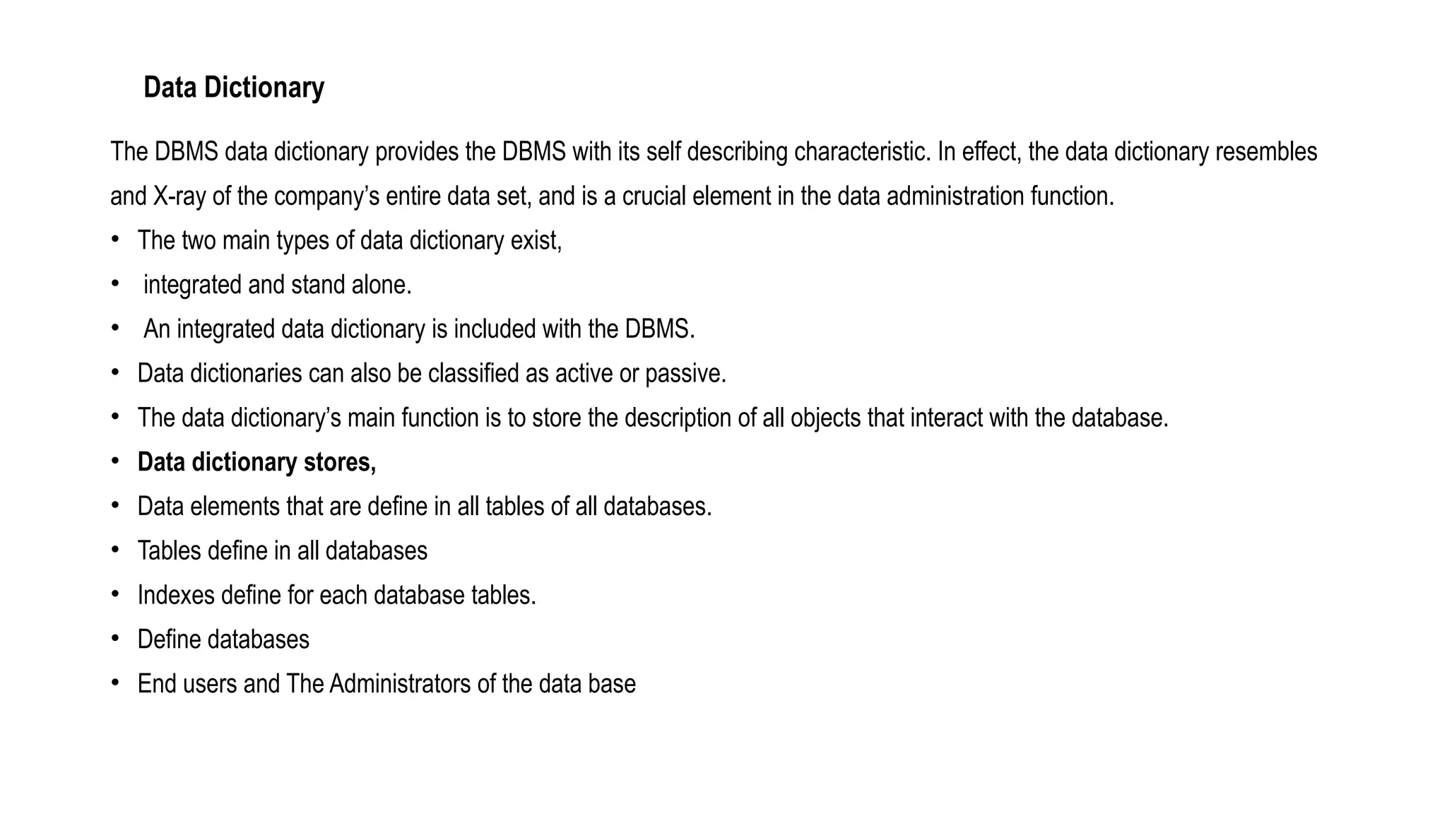 Data Dictionary
The DBMS data dictionary provides the DBMS with its self describing characteristic. In effect, the data dictionary resembles
and X-ray of the company’s entire data set, and is a crucial element in the data administration function.
• The two main types of data dictionary exist,
• integrated and stand alone.
• An integrated data dictionary is included with the DBMS.
• Data dictionaries can also be classified as active or passive.
• The data dictionary’s main function is to store the description of all objects that interact with the database.
• Data dictionary stores,
• Data elements that are define in all tables of all databases.
• Tables define in all databases
• Indexes define for each database tables.
• Define databases
• End users and The Administrators of the data base
 