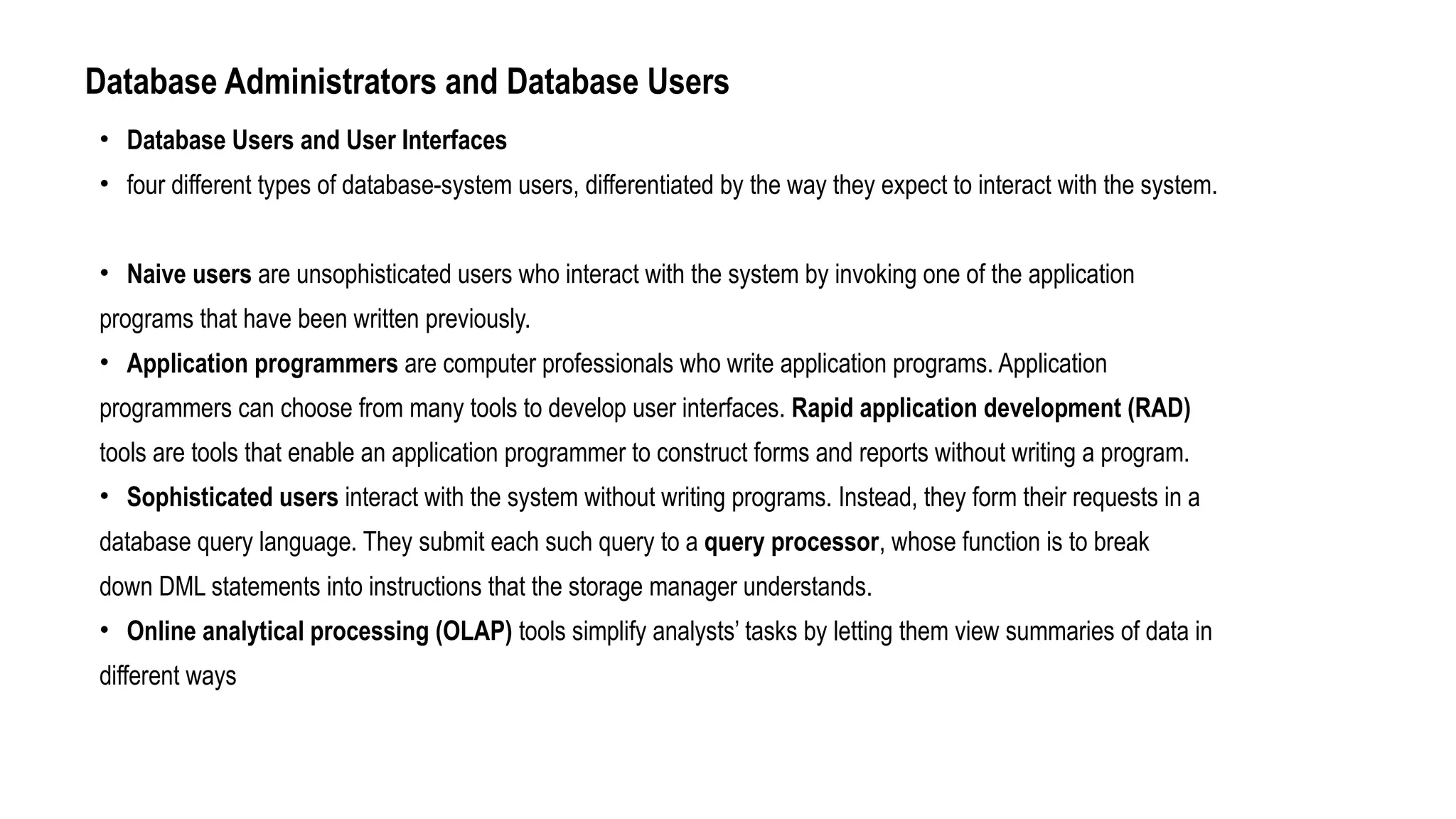 Database Administrators and Database Users
• Database Users and User Interfaces
• four different types of database-system users, differentiated by the way they expect to interact with the system.
• Naive users are unsophisticated users who interact with the system by invoking one of the application
programs that have been written previously.
• Application programmers are computer professionals who write application programs. Application
programmers can choose from many tools to develop user interfaces. Rapid application development (RAD)
tools are tools that enable an application programmer to construct forms and reports without writing a program.
• Sophisticated users interact with the system without writing programs. Instead, they form their requests in a
database query language. They submit each such query to a query processor, whose function is to break
down DML statements into instructions that the storage manager understands.
• Online analytical processing (OLAP) tools simplify analysts’ tasks by letting them view summaries of data in
different ways
 