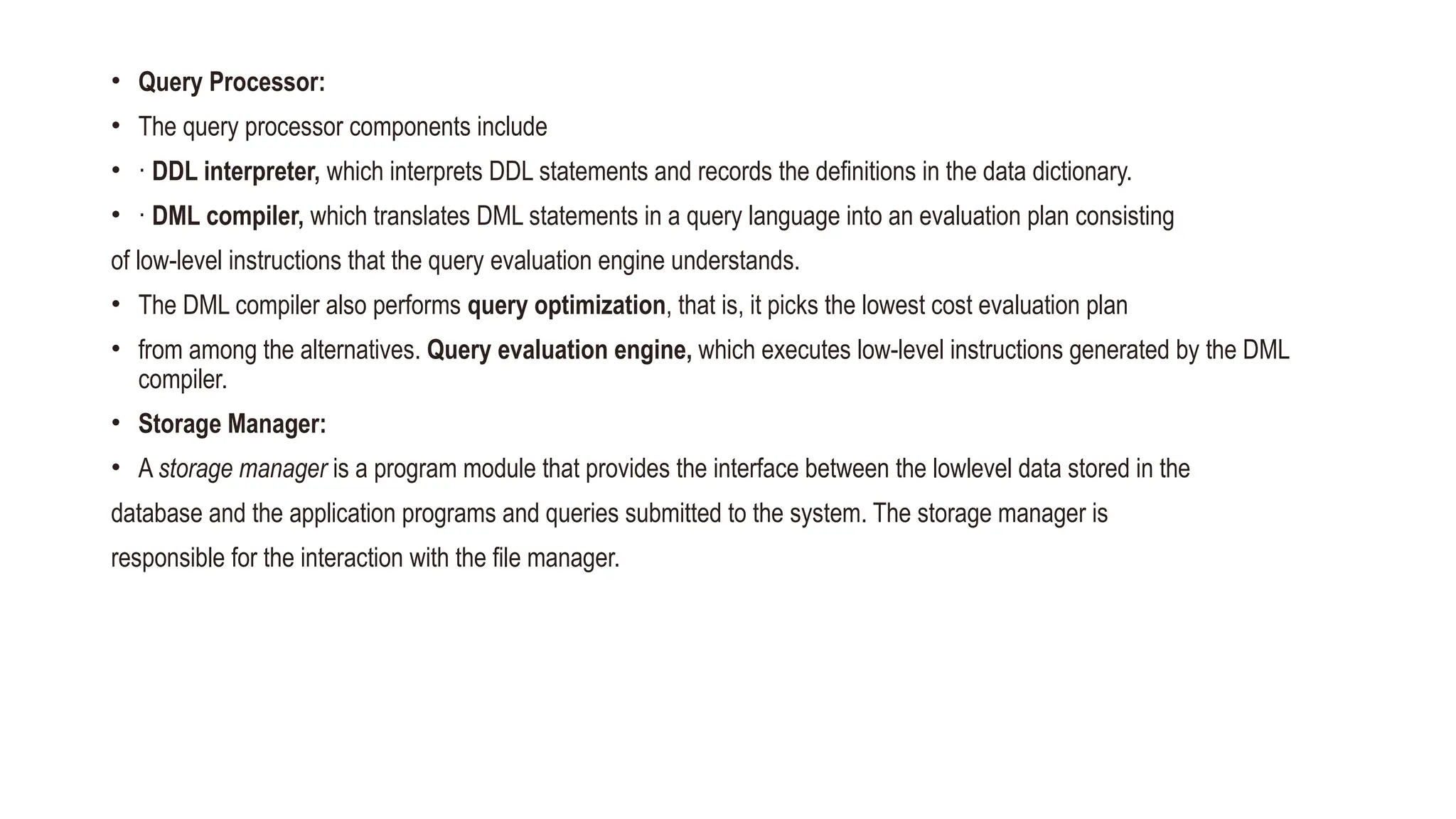 • Query Processor:
• The query processor components include
• · DDL interpreter, which interprets DDL statements and records the definitions in the data dictionary.
• · DML compiler, which translates DML statements in a query language into an evaluation plan consisting
of low-level instructions that the query evaluation engine understands.
• The DML compiler also performs query optimization, that is, it picks the lowest cost evaluation plan
• from among the alternatives. Query evaluation engine, which executes low-level instructions generated by the DML
compiler.
• Storage Manager:
• A storage manager is a program module that provides the interface between the lowlevel data stored in the
database and the application programs and queries submitted to the system. The storage manager is
responsible for the interaction with the file manager.
 
