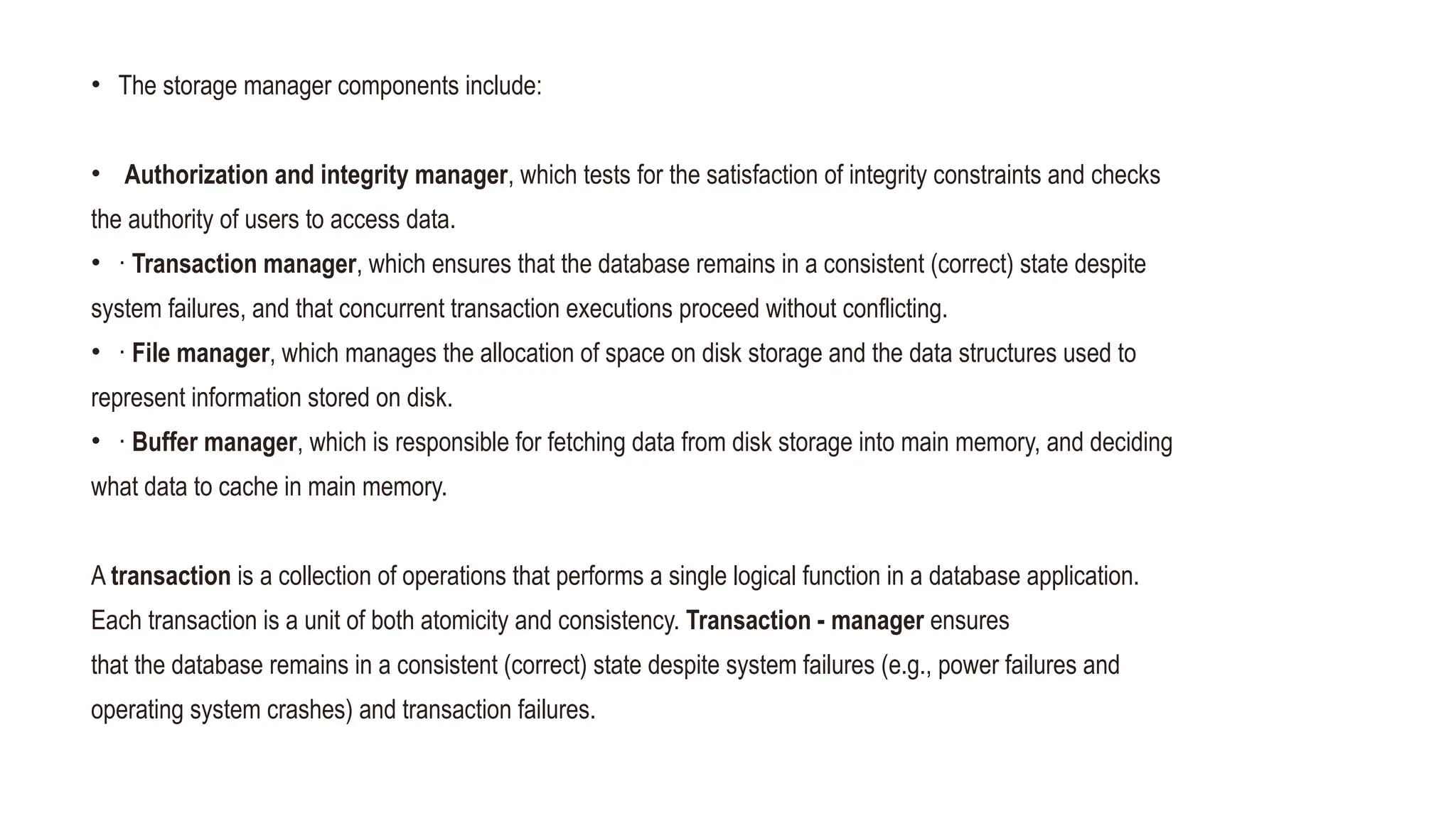 • The storage manager components include:
• 18
• Authorization and integrity manager, which tests for the satisfaction of integrity constraints and checks
the authority of users to access data.
• · Transaction manager, which ensures that the database remains in a consistent (correct) state despite
system failures, and that concurrent transaction executions proceed without conflicting.
• · File manager, which manages the allocation of space on disk storage and the data structures used to
represent information stored on disk.
• · Buffer manager, which is responsible for fetching data from disk storage into main memory, and deciding
what data to cache in main memory.
A transaction is a collection of operations that performs a single logical function in a database application.
Each transaction is a unit of both atomicity and consistency. Transaction - manager ensures
that the database remains in a consistent (correct) state despite system failures (e.g., power failures and
operating system crashes) and transaction failures.
 