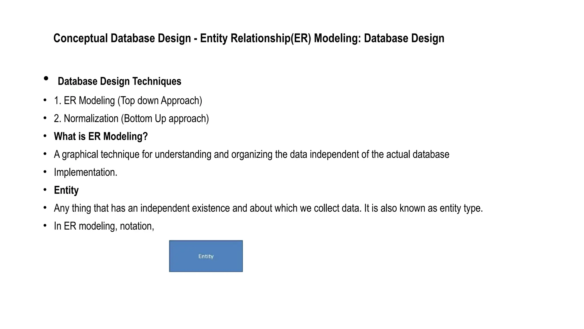 Conceptual Database Design - Entity Relationship(ER) Modeling: Database Design
• Database Design Techniques
• 1. ER Modeling (Top down Approach)
• 2. Normalization (Bottom Up approach)
• What is ER Modeling?
• A graphical technique for understanding and organizing the data independent of the actual database
• Implementation.
• Entity
• Any thing that has an independent existence and about which we collect data. It is also known as entity type.
• In ER modeling, notation,
 