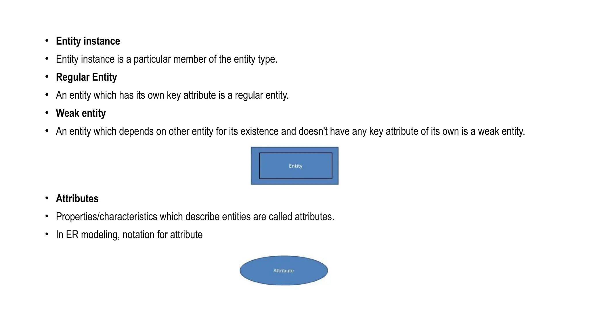 • Entity instance
• Entity instance is a particular member of the entity type.
• Regular Entity
• An entity which has its own key attribute is a regular entity.
• Weak entity
• An entity which depends on other entity for its existence and doesn't have any key attribute of its own is a weak entity.
• Attributes
• Properties/characteristics which describe entities are called attributes.
• In ER modeling, notation for attribute
 