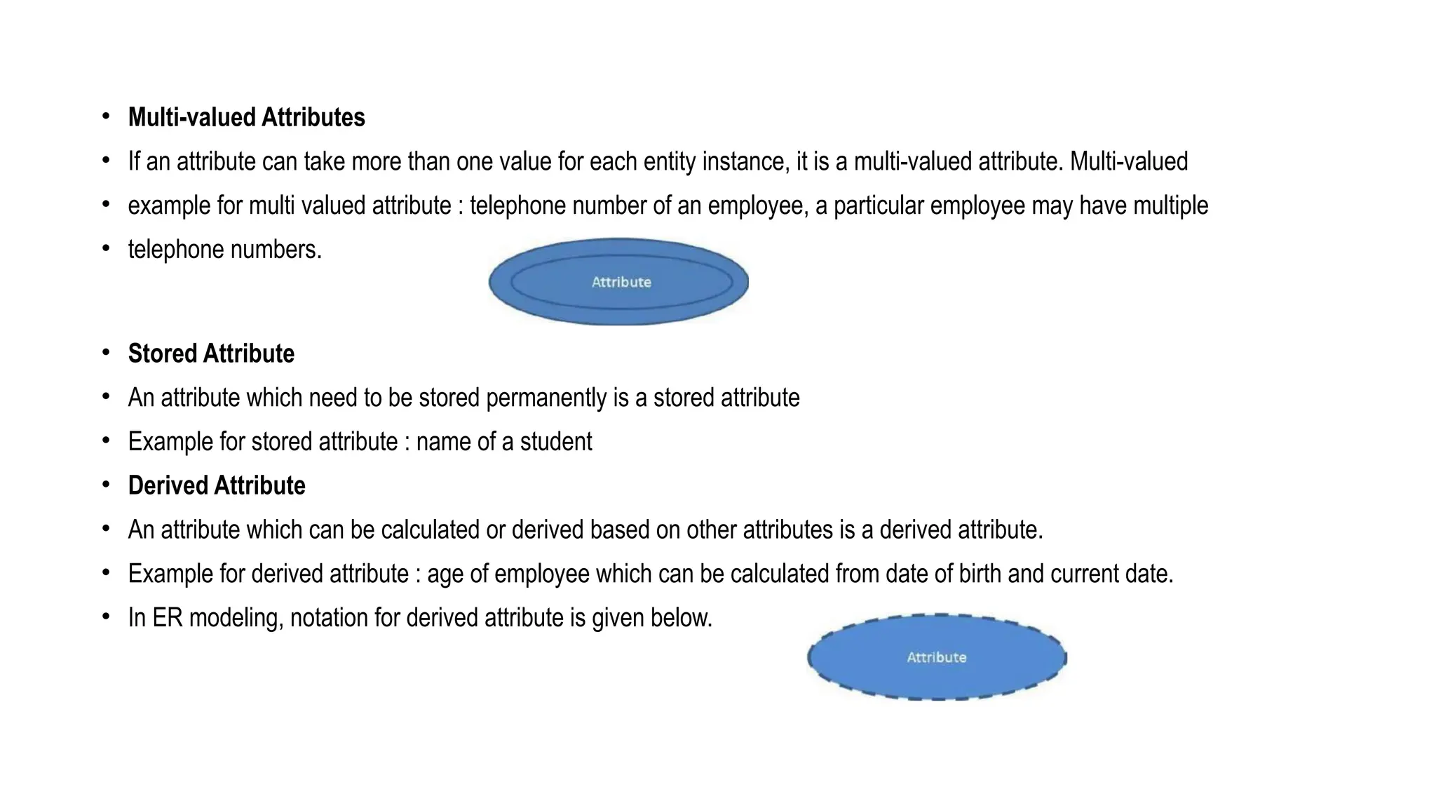 • Multi-valued Attributes
• If an attribute can take more than one value for each entity instance, it is a multi-valued attribute. Multi-valued
• example for multi valued attribute : telephone number of an employee, a particular employee may have multiple
• telephone numbers.
• Stored Attribute
• An attribute which need to be stored permanently is a stored attribute
• Example for stored attribute : name of a student
• Derived Attribute
• An attribute which can be calculated or derived based on other attributes is a derived attribute.
• Example for derived attribute : age of employee which can be calculated from date of birth and current date.
• In ER modeling, notation for derived attribute is given below.
 