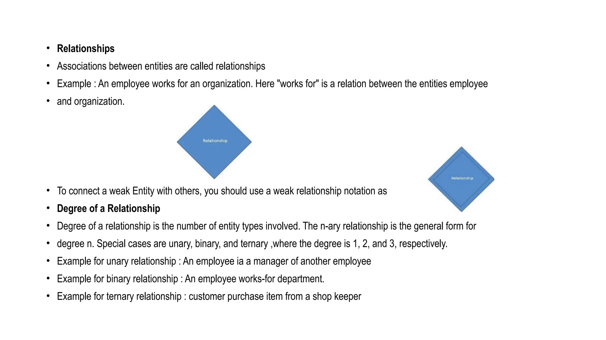 • Relationships
• Associations between entities are called relationships
• Example : An employee works for an organization. Here "works for" is a relation between the entities employee
• and organization.
• To connect a weak Entity with others, you should use a weak relationship notation as
• Degree of a Relationship
• Degree of a relationship is the number of entity types involved. The n-ary relationship is the general form for
• degree n. Special cases are unary, binary, and ternary ,where the degree is 1, 2, and 3, respectively.
• Example for unary relationship : An employee ia a manager of another employee
• Example for binary relationship : An employee works-for department.
• Example for ternary relationship : customer purchase item from a shop keeper
 