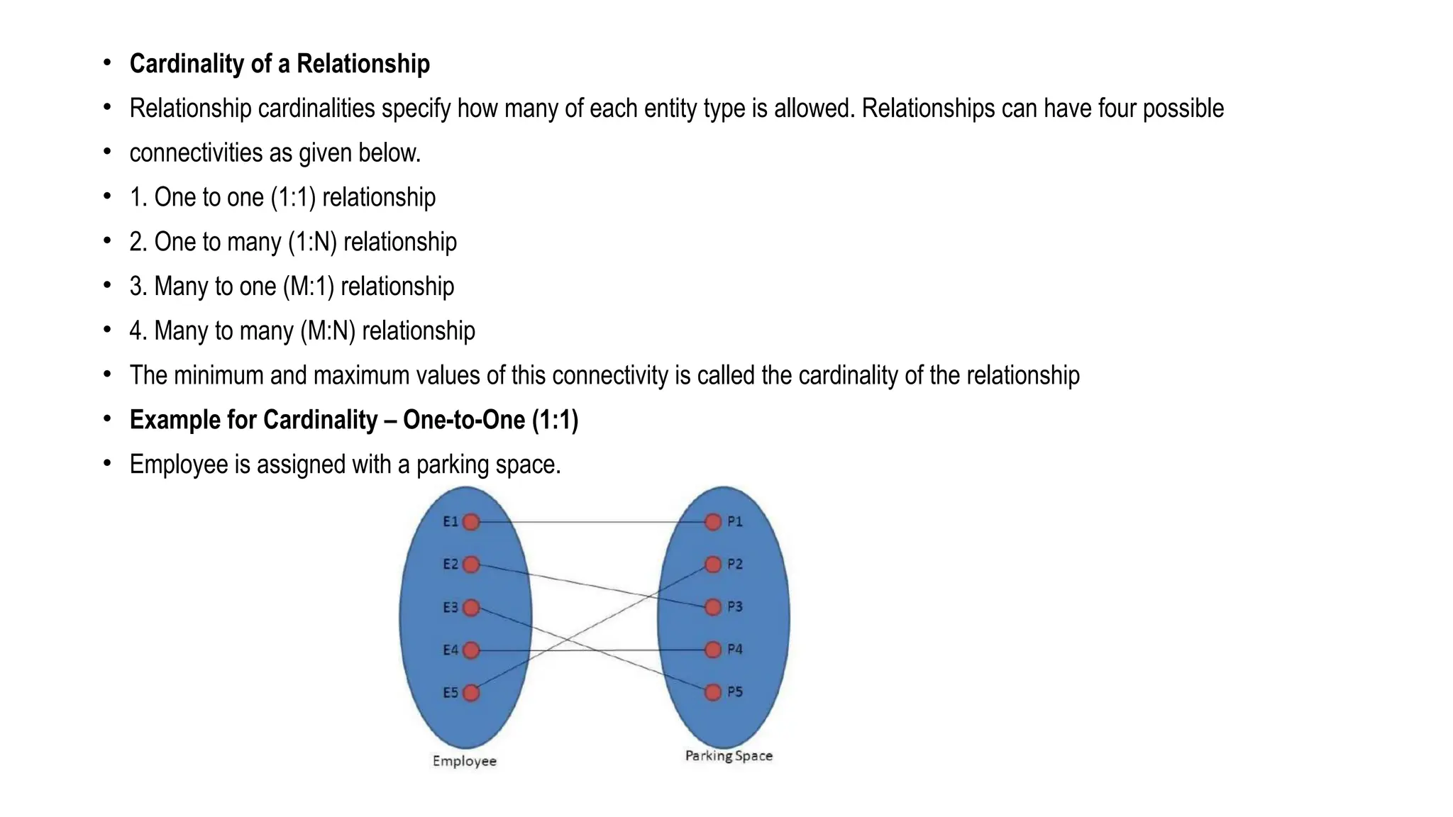 • Cardinality of a Relationship
• Relationship cardinalities specify how many of each entity type is allowed. Relationships can have four possible
• connectivities as given below.
• 1. One to one (1:1) relationship
• 2. One to many (1:N) relationship
• 3. Many to one (M:1) relationship
• 4. Many to many (M:N) relationship
• The minimum and maximum values of this connectivity is called the cardinality of the relationship
• Example for Cardinality – One-to-One (1:1)
• Employee is assigned with a parking space.
 