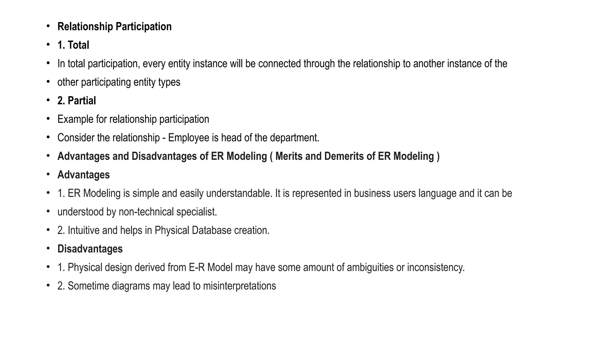 • Relationship Participation
• 1. Total
• In total participation, every entity instance will be connected through the relationship to another instance of the
• other participating entity types
• 2. Partial
• Example for relationship participation
• Consider the relationship - Employee is head of the department.
• Advantages and Disadvantages of ER Modeling ( Merits and Demerits of ER Modeling )
• Advantages
• 1. ER Modeling is simple and easily understandable. It is represented in business users language and it can be
• understood by non-technical specialist.
• 2. Intuitive and helps in Physical Database creation.
• Disadvantages
• 1. Physical design derived from E-R Model may have some amount of ambiguities or inconsistency.
• 2. Sometime diagrams may lead to misinterpretations
 