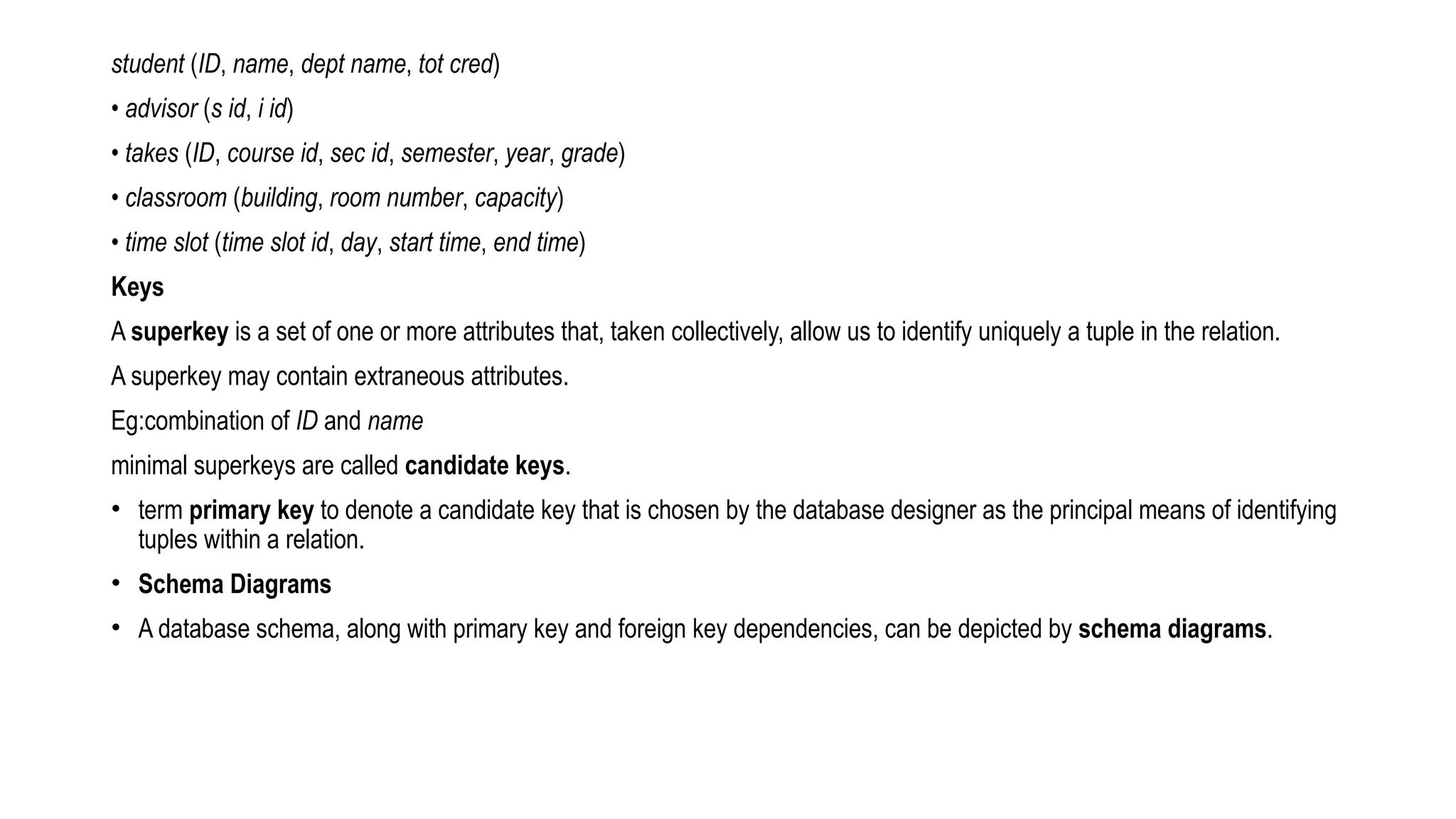 student (ID, name, dept name, tot cred)
• advisor (s id, i id)
• takes (ID, course id, sec id, semester, year, grade)
• classroom (building, room number, capacity)
• time slot (time slot id, day, start time, end time)
Keys
A superkey is a set of one or more attributes that, taken collectively, allow us to identify uniquely a tuple in the relation.
A superkey may contain extraneous attributes.
Eg:combination of ID and name
minimal superkeys are called candidate keys.
• term primary key to denote a candidate key that is chosen by the database designer as the principal means of identifying
tuples within a relation.
• Schema Diagrams
• A database schema, along with primary key and foreign key dependencies, can be depicted by schema diagrams.
 
