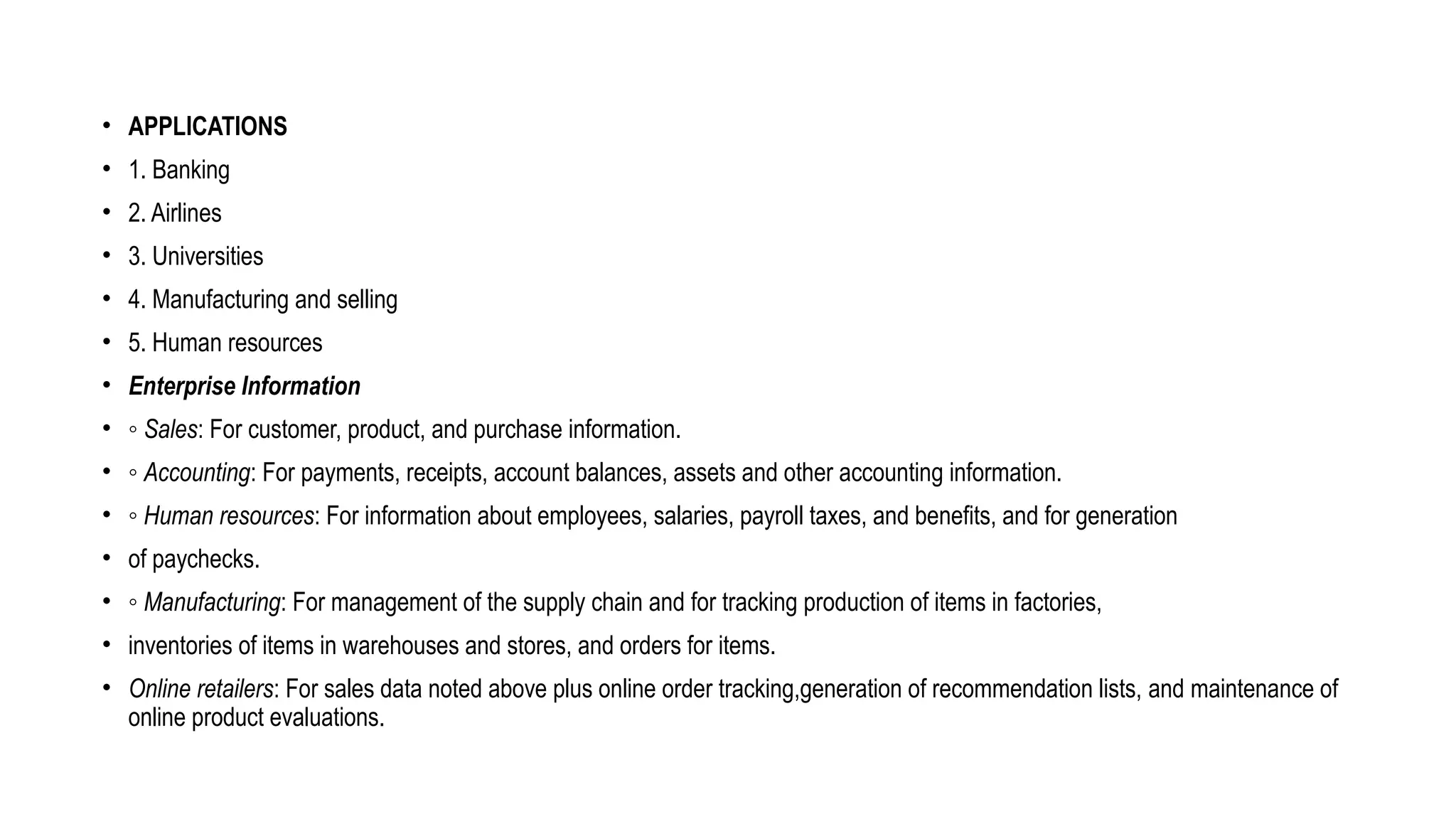 • APPLICATIONS
• 1. Banking
• 2. Airlines
• 3. Universities
• 4. Manufacturing and selling
• 5. Human resources
• Enterprise Information
• ◦ Sales: For customer, product, and purchase information.
• ◦ Accounting: For payments, receipts, account balances, assets and other accounting information.
• ◦ Human resources: For information about employees, salaries, payroll taxes, and benefits, and for generation
• of paychecks.
• ◦ Manufacturing: For management of the supply chain and for tracking production of items in factories,
• inventories of items in warehouses and stores, and orders for items.
• Online retailers: For sales data noted above plus online order tracking,generation of recommendation lists, and maintenance of
online product evaluations.
 