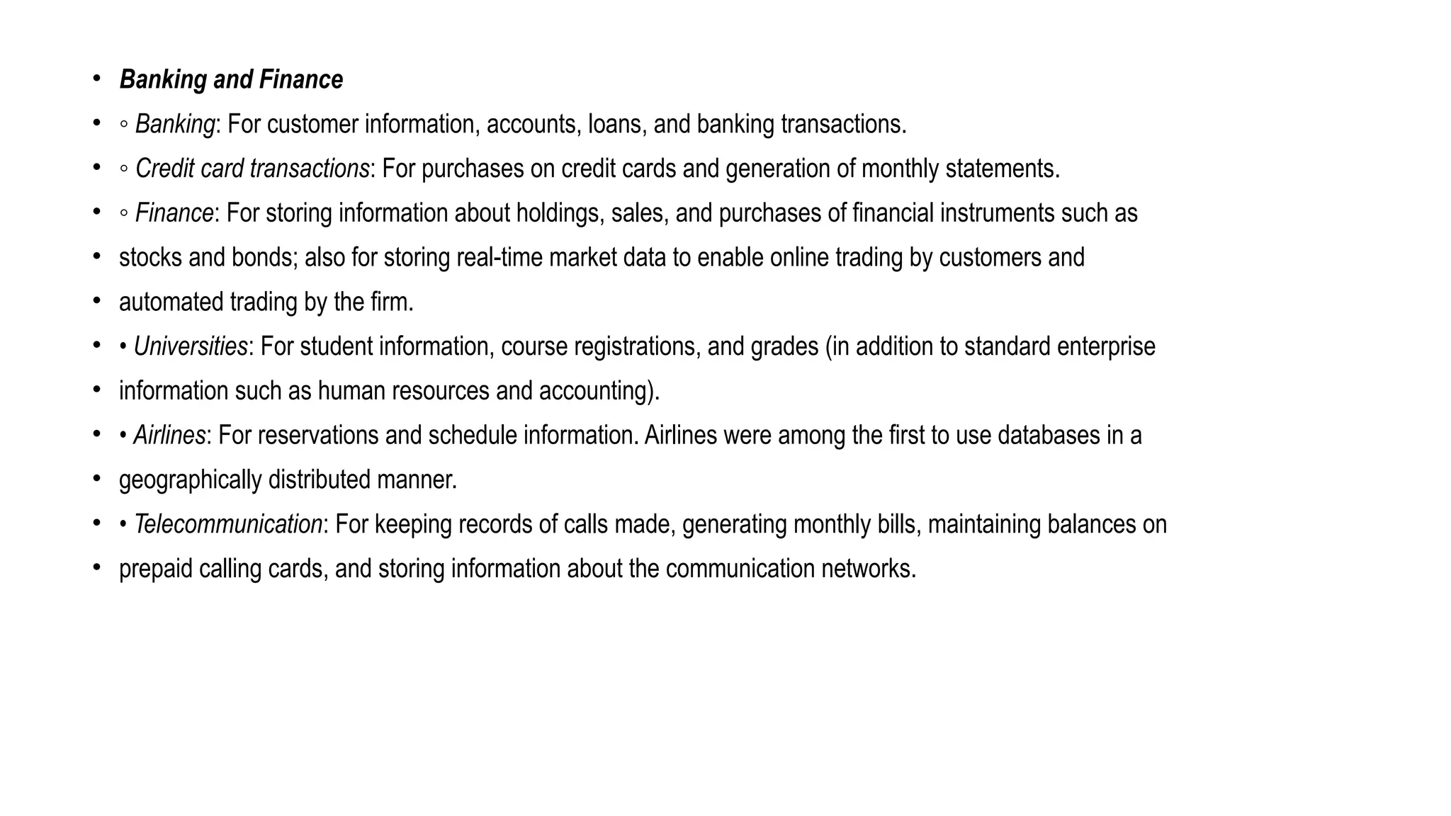 • Banking and Finance
• ◦ Banking: For customer information, accounts, loans, and banking transactions.
• ◦ Credit card transactions: For purchases on credit cards and generation of monthly statements.
• ◦ Finance: For storing information about holdings, sales, and purchases of financial instruments such as
• stocks and bonds; also for storing real-time market data to enable online trading by customers and
• automated trading by the firm.
• • Universities: For student information, course registrations, and grades (in addition to standard enterprise
• information such as human resources and accounting).
• • Airlines: For reservations and schedule information. Airlines were among the first to use databases in a
• geographically distributed manner.
• • Telecommunication: For keeping records of calls made, generating monthly bills, maintaining balances on
• prepaid calling cards, and storing information about the communication networks.
 