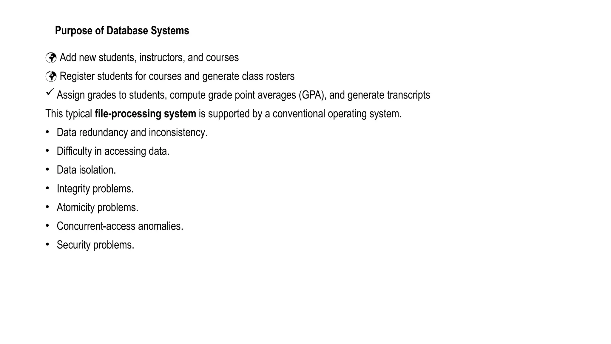 Purpose of Database Systems
 Add new students, instructors, and courses
 Register students for courses and generate class rosters
 Assign grades to students, compute grade point averages (GPA), and generate transcripts
This typical file-processing system is supported by a conventional operating system.
• Data redundancy and inconsistency.
• Difficulty in accessing data.
• Data isolation.
• Integrity problems.
• Atomicity problems.
• Concurrent-access anomalies.
• Security problems.
 