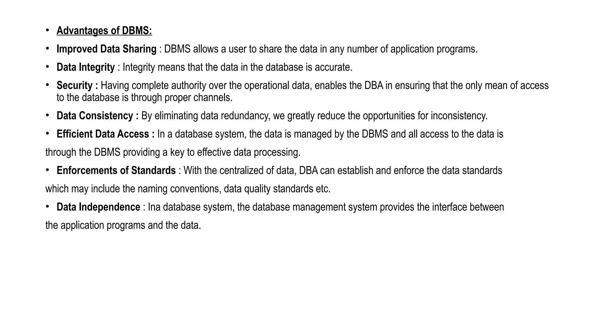 • Advantages of DBMS:
• Improved Data Sharing : DBMS allows a user to share the data in any number of application programs.
• Data Integrity : Integrity means that the data in the database is accurate.
• Security : Having complete authority over the operational data, enables the DBA in ensuring that the only mean of access
to the database is through proper channels.
• Data Consistency : By eliminating data redundancy, we greatly reduce the opportunities for inconsistency.
• Efficient Data Access : In a database system, the data is managed by the DBMS and all access to the data is
through the DBMS providing a key to effective data processing.
• Enforcements of Standards : With the centralized of data, DBA can establish and enforce the data standards
which may include the naming conventions, data quality standards etc.
• Data Independence : Ina database system, the database management system provides the interface between
the application programs and the data.
 