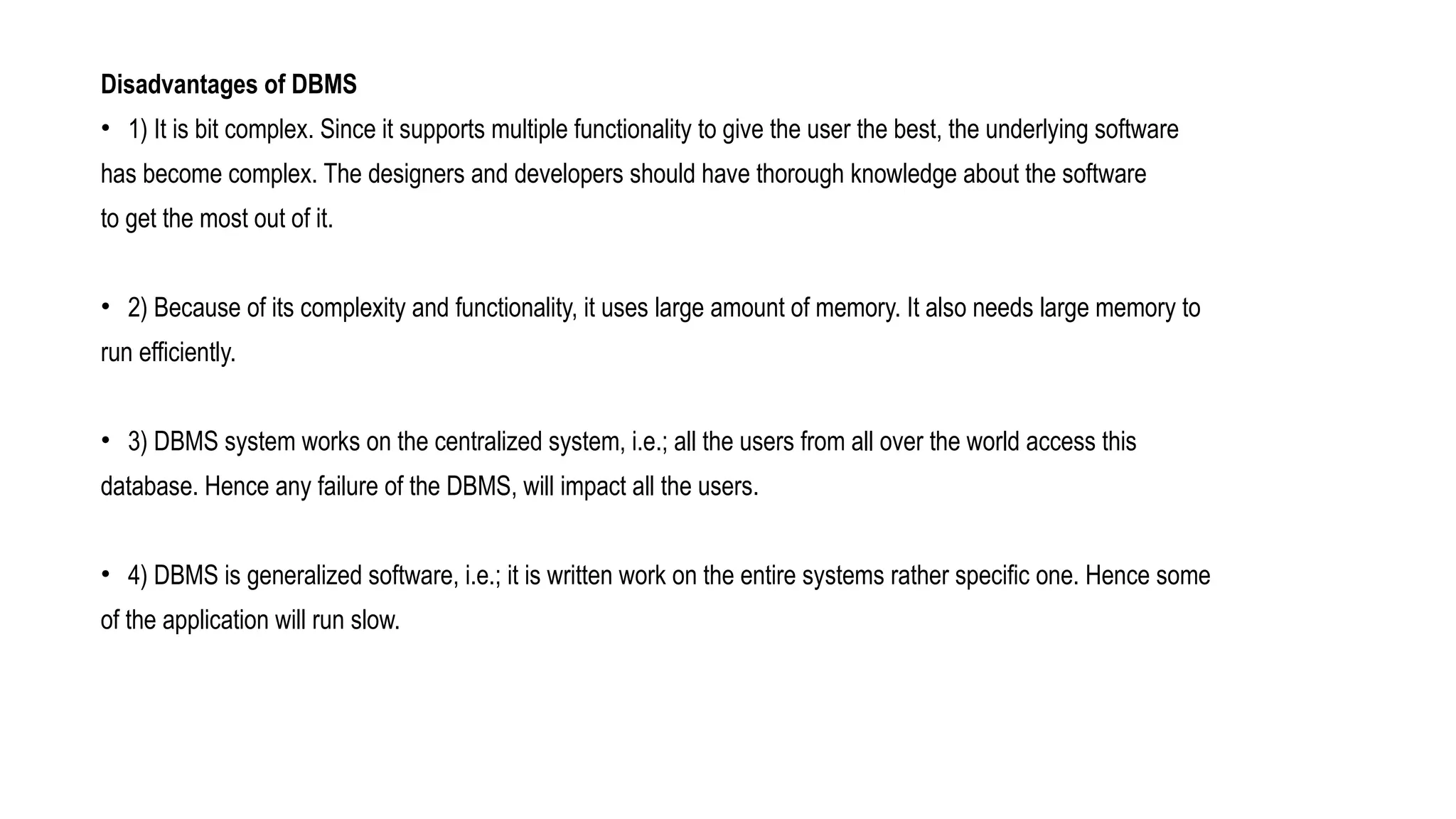 Disadvantages of DBMS
• 1) It is bit complex. Since it supports multiple functionality to give the user the best, the underlying software
has become complex. The designers and developers should have thorough knowledge about the software
to get the most out of it.
• 2) Because of its complexity and functionality, it uses large amount of memory. It also needs large memory to
run efficiently.
• 3) DBMS system works on the centralized system, i.e.; all the users from all over the world access this
database. Hence any failure of the DBMS, will impact all the users.
• 4) DBMS is generalized software, i.e.; it is written work on the entire systems rather specific one. Hence some
of the application will run slow.
 