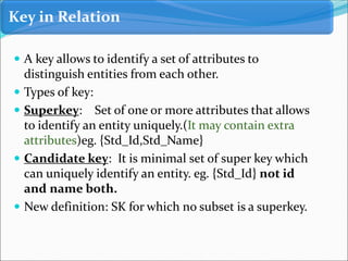  A key allows to identify a set of attributes to
distinguish entities from each other.
 Types of key:
 Superkey: Set of one or more attributes that allows
to identify an entity uniquely.(It may contain extra
attributes)eg. {Std_Id,Std_Name}
 Candidate key: It is minimal set of super key which
can uniquely identify an entity. eg. {Std_Id} not id
and name both.
 New definition: SK for which no subset is a superkey.
Key in Relation
 