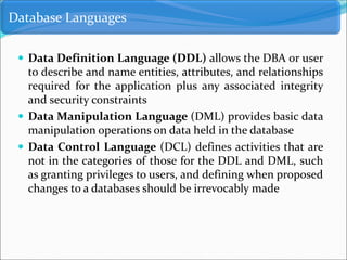  Data Definition Language (DDL) allows the DBA or user
to describe and name entities, attributes, and relationships
required for the application plus any associated integrity
and security constraints
 Data Manipulation Language (DML) provides basic data
manipulation operations on data held in the database
 Data Control Language (DCL) defines activities that are
not in the categories of those for the DDL and DML, such
as granting privileges to users, and defining when proposed
changes to a databases should be irrevocably made
Database Languages
 